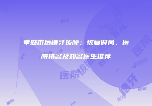 孝感市后槽牙拔除：恢复时间、医院排名及知名医生推荐