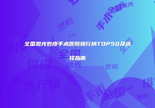 全国激光包皮手术医院排行榜TOP50及选择指南