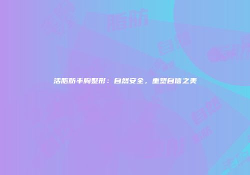 活脂肪丰胸整形：自然安全，重塑自信之美