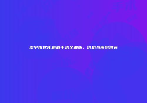 南宁市软化疤痕手术全解析：价格与医院推荐