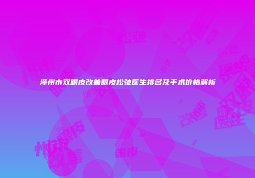 漳州市双眼皮改善眼皮松弛医生排名及手术价格解析