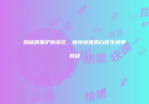 揭秘明星护肤误区，宿州快速美白医生榜单揭晓