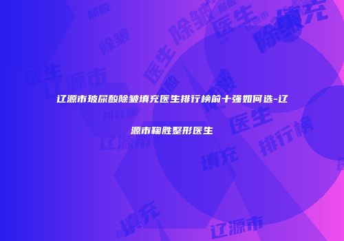 辽源市玻尿酸除皱填充医生排行榜前十强如何选-辽源市鞠胜整形医生