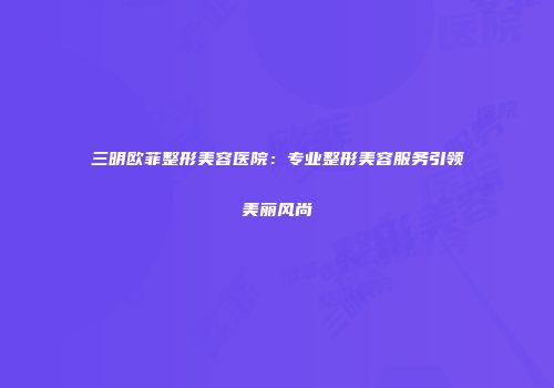 三明欧菲整形美容医院：专业整形美容服务引领美丽风尚