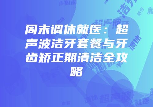周末调休就医：超声波洁牙套餐与牙齿矫正期清洁全攻略