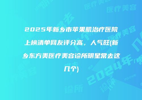 2025年新乡市苹果肌治疗医院上榜清单网友评分高，人气旺(新乡东方美医疗美容诊所明星常去这几个)