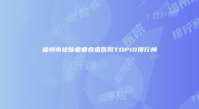 福州市祛除疤痕疙瘩医院TOP10排行榜