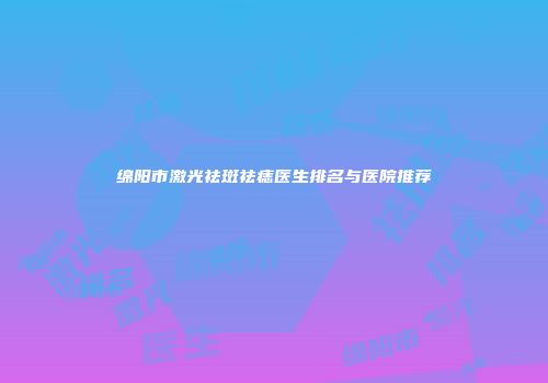 绵阳市激光祛斑祛痣医生排名与医院推荐
