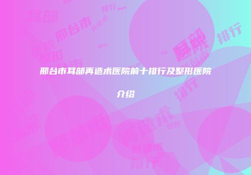 邢台市耳部再造术医院前十排行及整形医院介绍