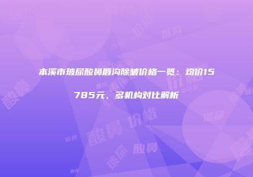 本溪市玻尿酸鼻唇沟除皱价格一览：均价15785元，多机构对比解析