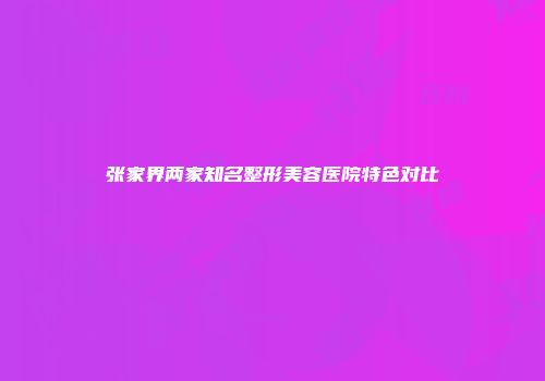 张家界两家知名整形美容医院特色对比