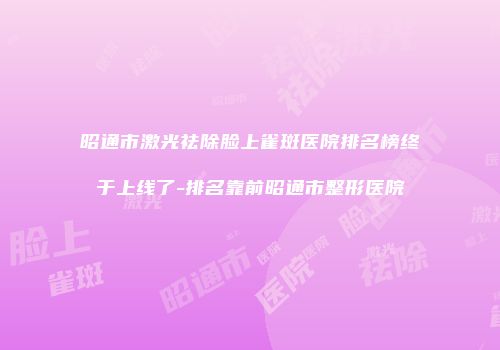 昭通市激光祛除脸上雀斑医院排名榜终于上线了-排名靠前昭通市整形医院
