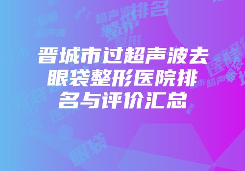 晋城市过超声波去眼袋整形医院排名与评价汇总