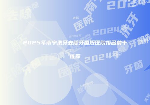 2025年南宁洗牙去除牙菌斑医院排名前十推荐