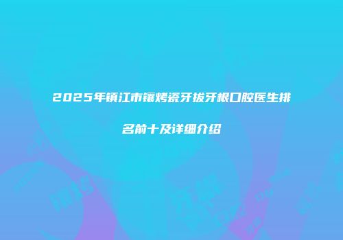 2025年镇江市镶烤瓷牙拔牙根口腔医生排名前十及详细介绍