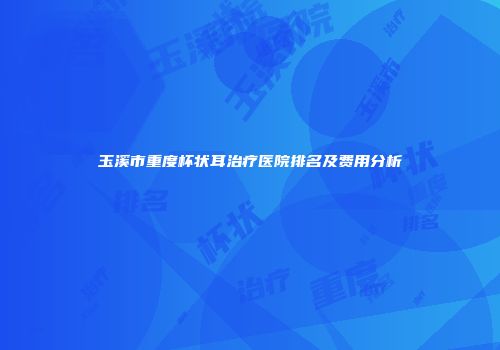 玉溪市重度杯状耳治疗医院排名及费用分析
