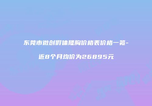 东莞市微创假体隆胸价格表价格一览-近8个月均价为26895元