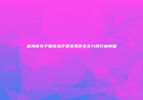威海市光子嫩肤治疗酒渣鼻医生实力排行榜揭晓