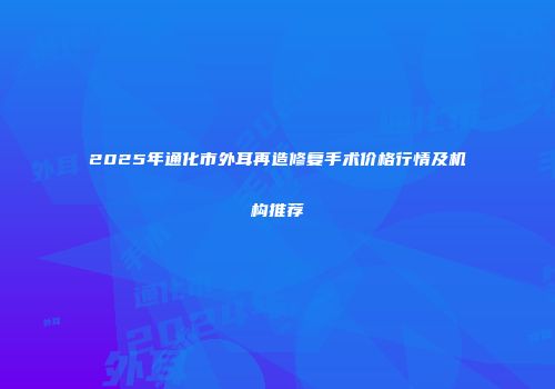 2025年通化市外耳再造修复手术价格行情及机构推荐