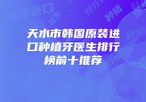 天水市韩国原装进口种植牙医生排行榜前十推荐