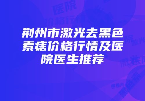 荆州市激光去黑色素痣价格行情及医院医生推荐