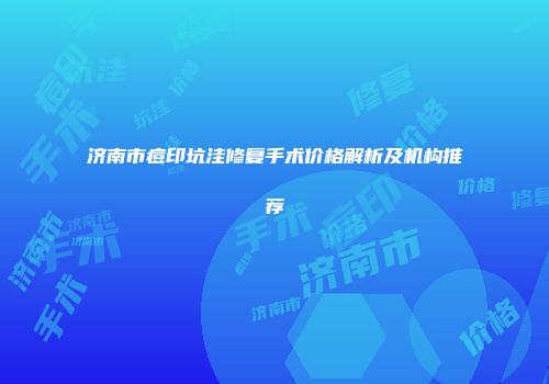 济南市痘印坑洼修复手术价格解析及机构推荐