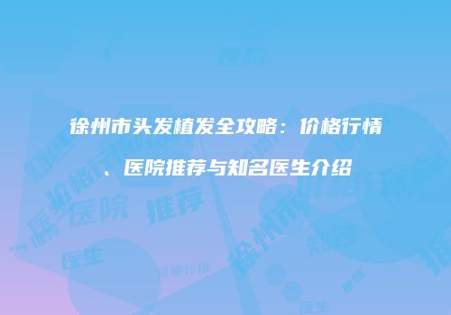 徐州市头发植发全攻略：价格行情、医院推荐与知名医生介绍