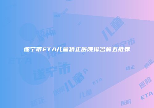 遂宁市ETA儿童矫正医院排名前五推荐