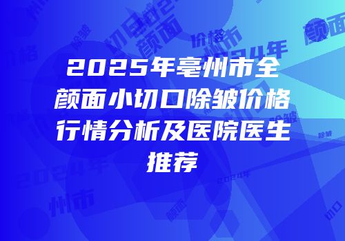 2025年亳州市全颜面小切口除皱价格行情分析及医院医生推荐