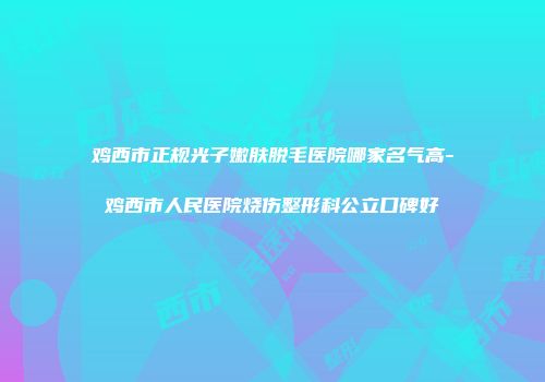 鸡西市正规光子嫩肤脱毛医院哪家名气高-鸡西市人民医院烧伤整形科公立口碑好