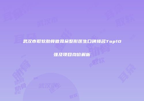 武汉市取软肋骨做耳朵整形医生口碑排名Top10强及项目均价解析