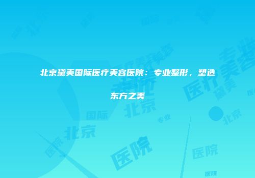 北京黛美国际医疗美容医院：专业整形，塑造东方之美