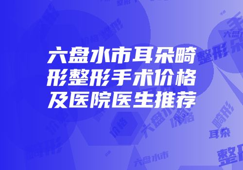 六盘水市耳朵畸形整形手术价格及医院医生推荐