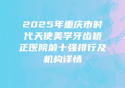 2025年重庆市时代天使美学牙齿矫正医院前十强排行及机构详情