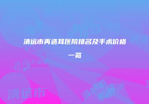 清远市再造耳医院排名及手术价格一览