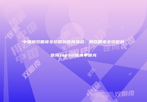 中国割双眼皮全切微创医院排名：割双眼皮全切微创医院top50强榜单曝光