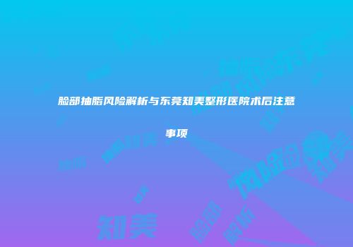 脸部抽脂风险解析与东莞知美整形医院术后注意事项