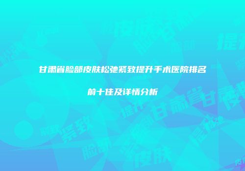 甘肃省脸部皮肤松弛紧致提升手术医院排名前十佳及详情分析