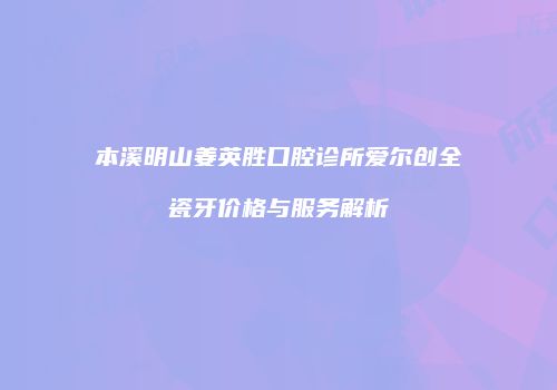 本溪明山姜英胜口腔诊所爱尔创全瓷牙价格与服务解析