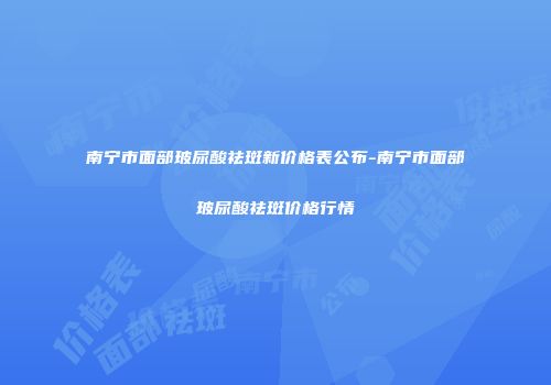 南宁市面部玻尿酸祛斑新价格表公布-南宁市面部玻尿酸祛斑价格行情