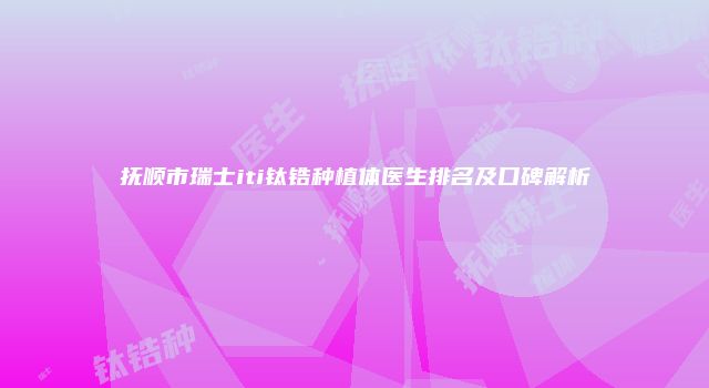 抚顺市瑞士iti钛锆种植体医生排名及口碑解析
