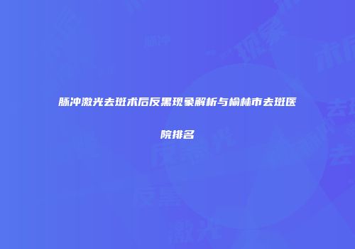 脉冲激光去斑术后反黑现象解析与榆林市去斑医院排名