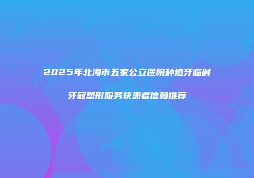 2025年北海市五家公立医院种植牙临时牙冠塑形服务获患者信赖推荐