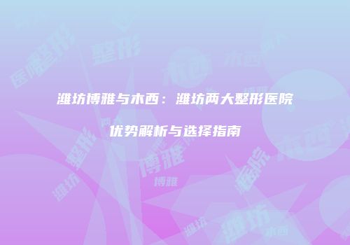 潍坊博雅与木西：潍坊两大整形医院优势解析与选择指南