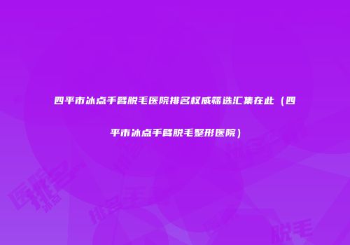 四平市冰点手臂脱毛医院排名权威筛选汇集在此（四平市冰点手臂脱毛整形医院）