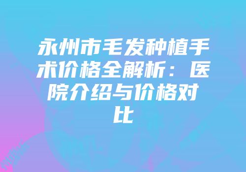永州市毛发种植手术价格全解析：医院介绍与价格对比