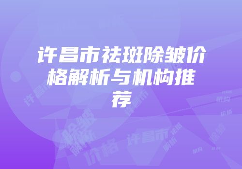 许昌市祛斑除皱价格解析与机构推荐
