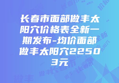 长春市面部做丰太阳穴价格表全新一期发布-均价面部做丰太阳穴22503元