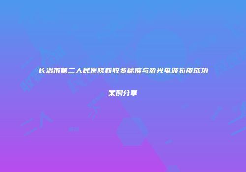 长治市第二人民医院新收费标准与激光电波拉皮成功案例分享