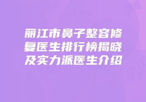 丽江市鼻子整容修复医生排行榜揭晓及实力派医生介绍